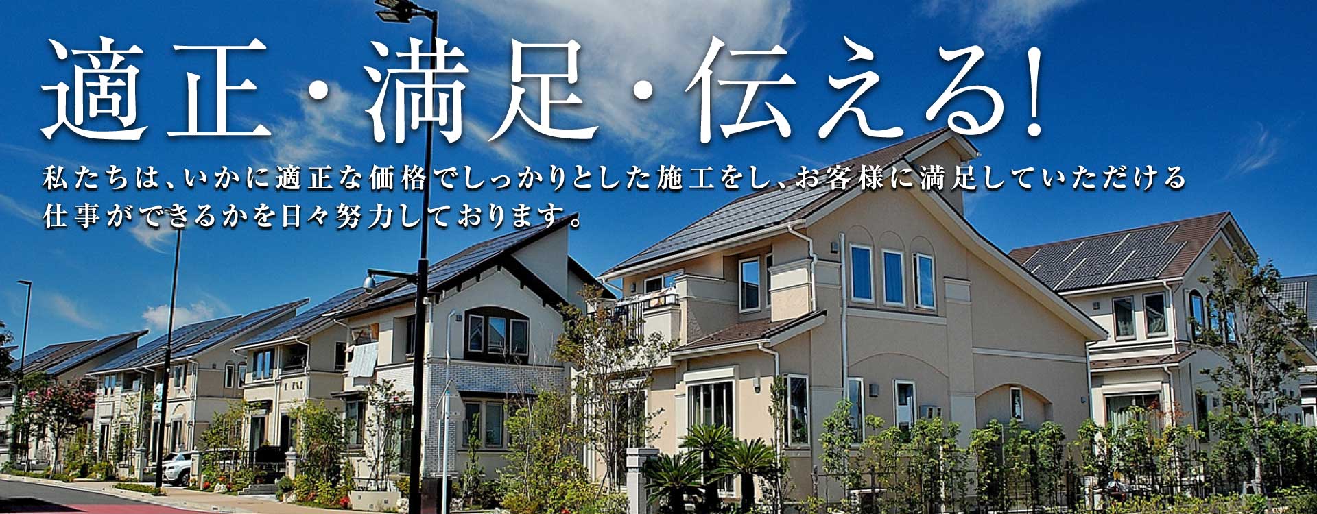 適正・満足・伝える! 私たちは、いかに適正な価格でしっかりとした施工をし、お客様に満足していただける仕事ができるかを日々努力しております。