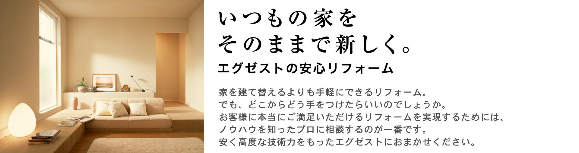 いつもの家をそのままで新しく。Exest(エグゼスト)の安心リフォーム。家を建て替えるよりも手軽にできるリフォーム。でも、どこからどう手をつけたらいいのでしょうか。お客様に本当にご満足いただけるリフォームを実現するためには、ノウハウを知ったプロに相談するのが一番です。安く高度な技術力をもったExest(エグゼスト)におまかせください。