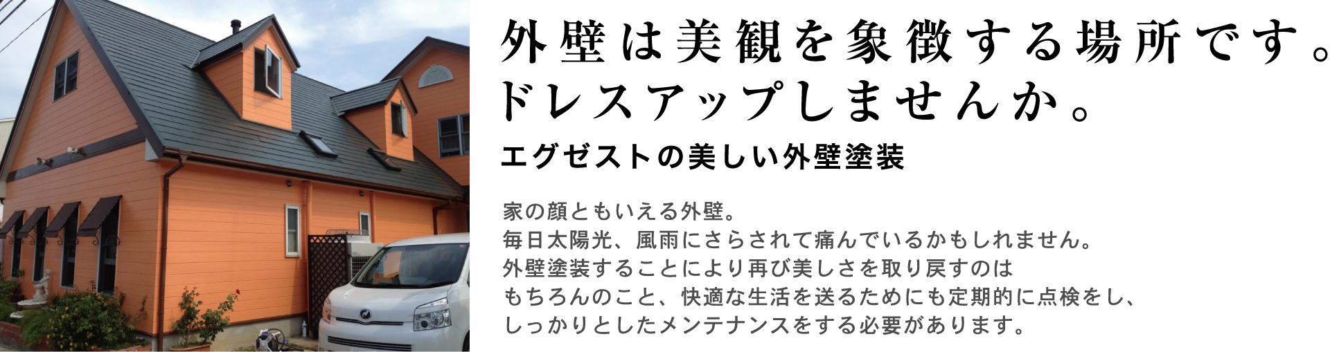 外壁は美観を象徴する場所です。ドレスアップしませんか。Exest(エグゼスト)の美しい外壁塗装。家の顔とも言える外壁。毎日太陽光、風雨にさらされて傷んでいるかもしれません。外壁塗装することによりふたたび美しさを取り戻すのはもちろんのこと、快適な生活を送るためにも定期的に点検をし、しっかりとしたメンテナンスをする必要があります。